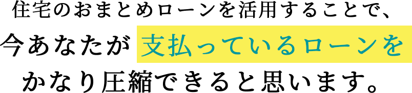 住宅のおまとめローンを活用することで、今あなたが 支払っているローンを かなり圧縮できると思います。