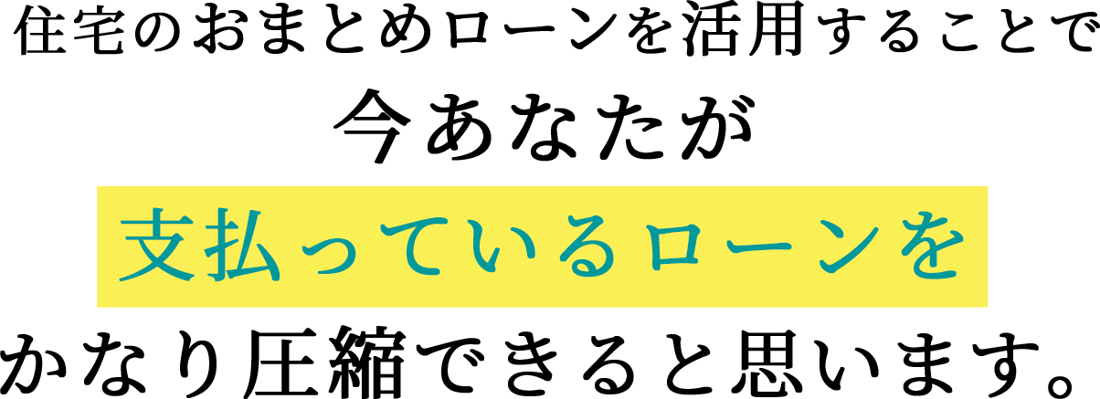 住宅のおまとめローンを活用することで、今あなたが 支払っているローンを かなり圧縮できると思います。